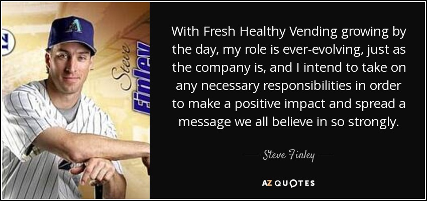 With Fresh Healthy Vending growing by the day, my role is ever-evolving, just as the company is, and I intend to take on any necessary responsibilities in order to make a positive impact and spread a message we all believe in so strongly. - Steve Finley