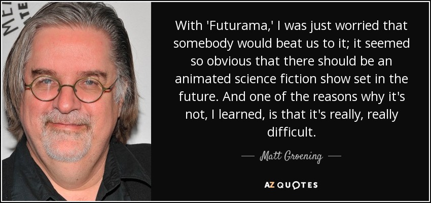 With 'Futurama,' I was just worried that somebody would beat us to it; it seemed so obvious that there should be an animated science fiction show set in the future. And one of the reasons why it's not, I learned, is that it's really, really difficult. - Matt Groening