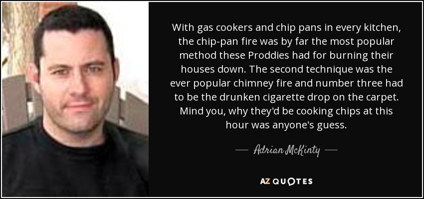 With gas cookers and chip pans in every kitchen, the chip-pan fire was by far the most popular method these Proddies had for burning their houses down. The second technique was the ever popular chimney fire and number three had to be the drunken cigarette drop on the carpet. Mind you, why they'd be cooking chips at this hour was anyone's guess. - Adrian McKinty