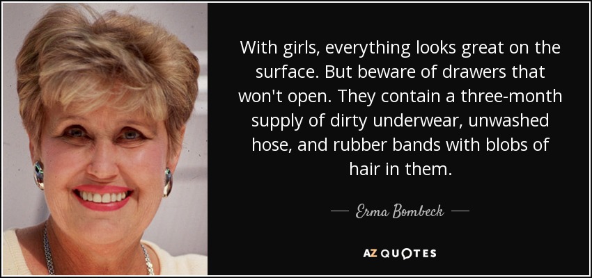 With girls, everything looks great on the surface. But beware of drawers that won't open. They contain a three-month supply of dirty underwear, unwashed hose, and rubber bands with blobs of hair in them. - Erma Bombeck