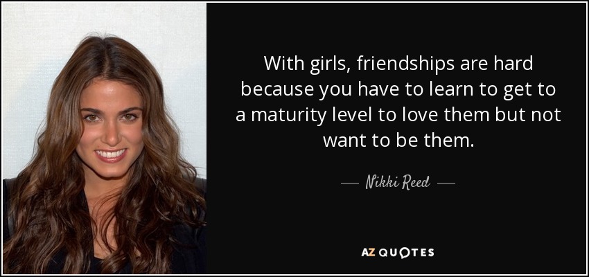 With girls, friendships are hard because you have to learn to get to a maturity level to love them but not want to be them. - Nikki Reed