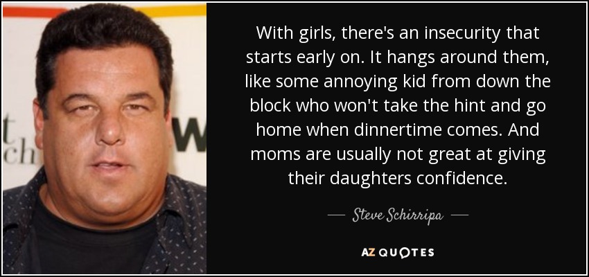 With girls, there's an insecurity that starts early on. It hangs around them, like some annoying kid from down the block who won't take the hint and go home when dinnertime comes. And moms are usually not great at giving their daughters confidence. - Steve Schirripa