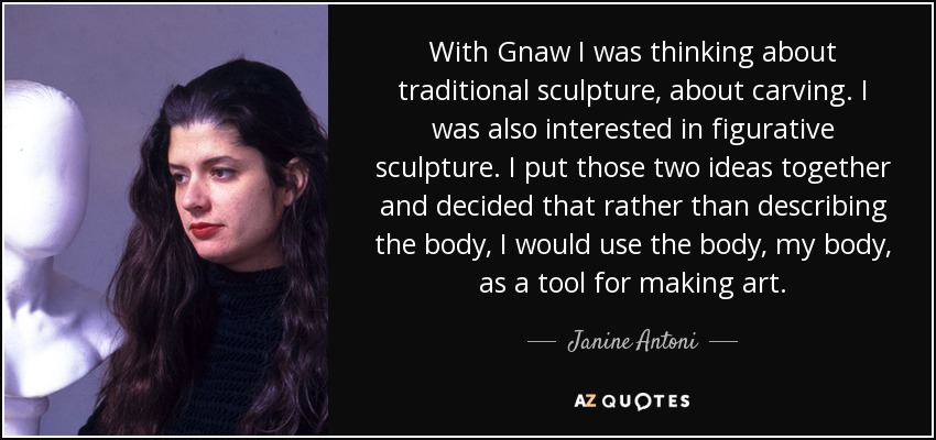 With Gnaw I was thinking about traditional sculpture, about carving. I was also interested in figurative sculpture. I put those two ideas together and decided that rather than describing the body, I would use the body, my body, as a tool for making art. - Janine Antoni