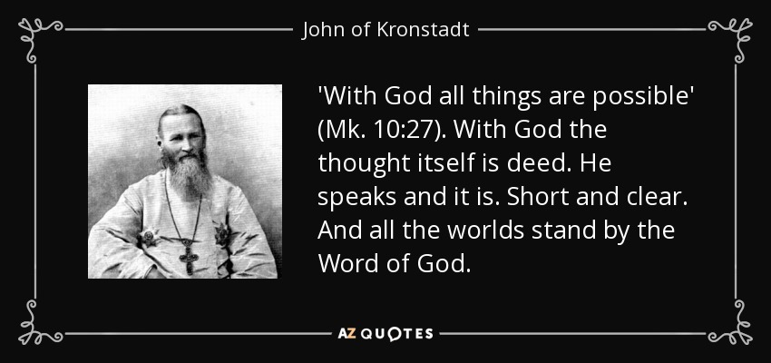 'With God all things are possible' (Mk. 10:27). With God the thought itself is deed. He speaks and it is. Short and clear. And all the worlds stand by the Word of God. - John of Kronstadt