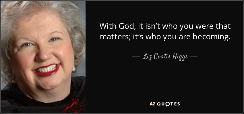 With God, it isn’t who you were that matters; it’s who you are becoming. - Liz Curtis Higgs