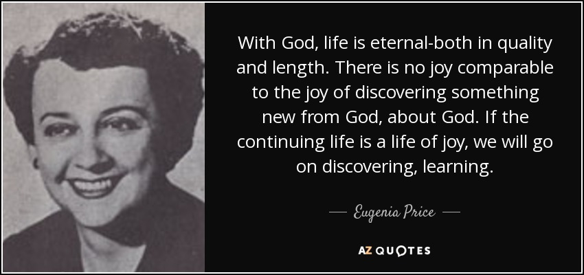 With God, life is eternal-both in quality and length. There is no joy comparable to the joy of discovering something new from God, about God. If the continuing life is a life of joy, we will go on discovering, learning. - Eugenia Price