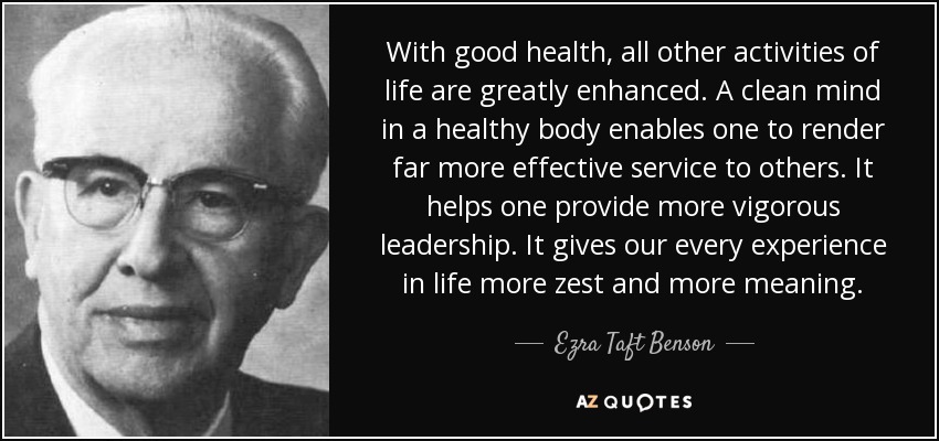 With good health, all other activities of life are greatly enhanced. A clean mind in a healthy body enables one to render far more effective service to others. It helps one provide more vigorous leadership. It gives our every experience in life more zest and more meaning. - Ezra Taft Benson