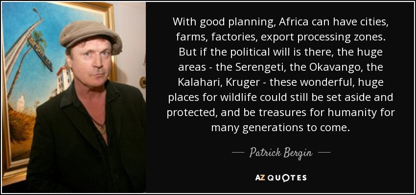 With good planning, Africa can have cities, farms, factories, export processing zones. But if the political will is there, the huge areas - the Serengeti, the Okavango, the Kalahari, Kruger - these wonderful, huge places for wildlife could still be set aside and protected, and be treasures for humanity for many generations to come. - Patrick Bergin