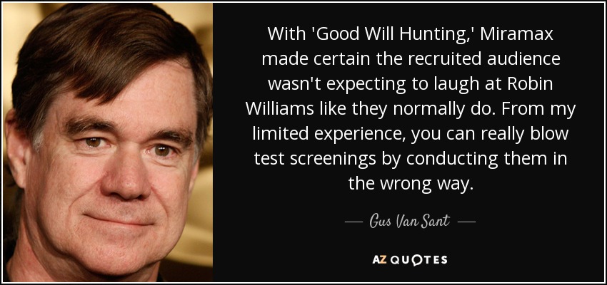 With 'Good Will Hunting,' Miramax made certain the recruited audience wasn't expecting to laugh at Robin Williams like they normally do. From my limited experience, you can really blow test screenings by conducting them in the wrong way. - Gus Van Sant