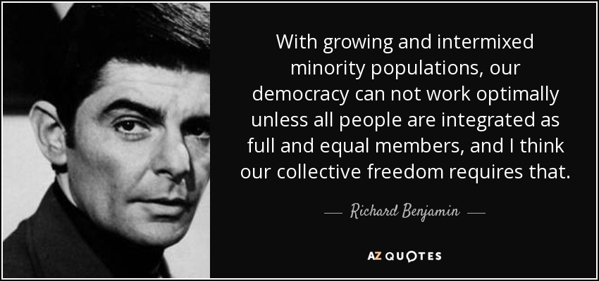 With growing and intermixed minority populations, our democracy can not work optimally unless all people are integrated as full and equal members, and I think our collective freedom requires that. - Richard Benjamin