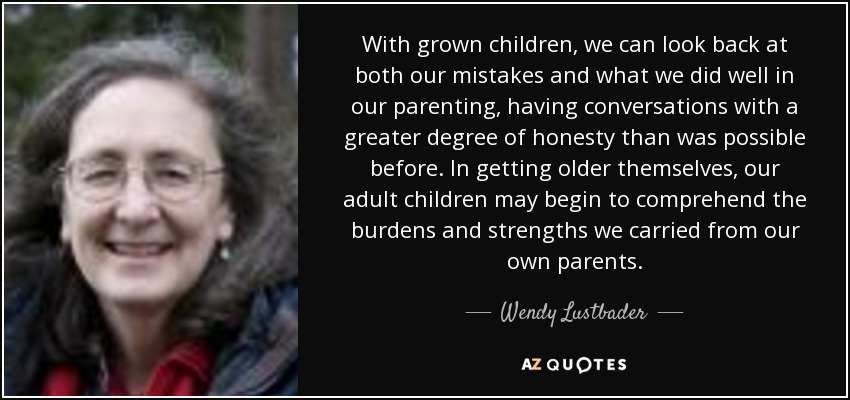 With grown children, we can look back at both our mistakes and what we did well in our parenting, having conversations with a greater degree of honesty than was possible before. In getting older themselves, our adult children may begin to comprehend the burdens and strengths we carried from our own parents. - Wendy Lustbader
