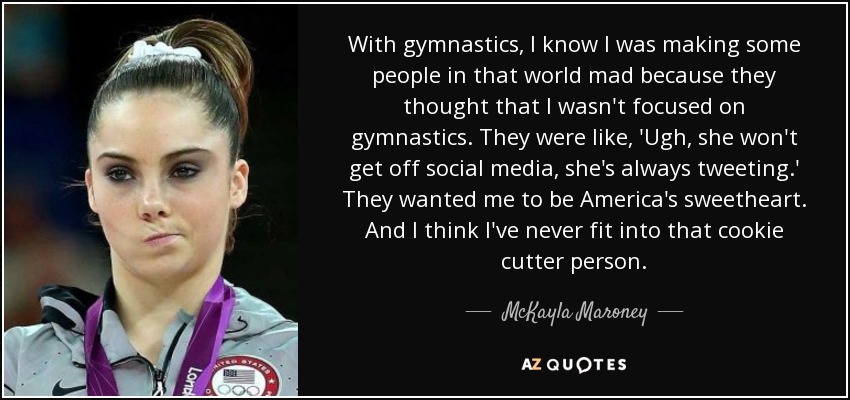 With gymnastics, I know I was making some people in that world mad because they thought that I wasn't focused on gymnastics. They were like, 'Ugh, she won't get off social media, she's always tweeting.' They wanted me to be America's sweetheart. And I think I've never fit into that cookie cutter person. - McKayla Maroney