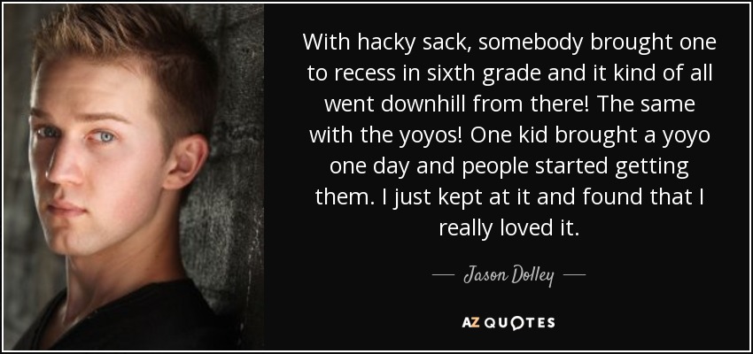 With hacky sack, somebody brought one to recess in sixth grade and it kind of all went downhill from there! The same with the yoyos! One kid brought a yoyo one day and people started getting them. I just kept at it and found that I really loved it. - Jason Dolley
