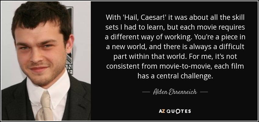 With 'Hail, Caesar!' it was about all the skill sets I had to learn, but each movie requires a different way of working. You're a piece in a new world, and there is always a difficult part within that world. For me, it's not consistent from movie-to-movie, each film has a central challenge. - Alden Ehrenreich