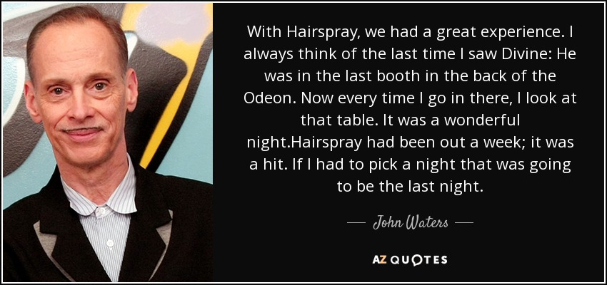 With Hairspray, we had a great experience. I always think of the last time I saw Divine: He was in the last booth in the back of the Odeon. Now every time I go in there, I look at that table. It was a wonderful night.Hairspray had been out a week; it was a hit. If I had to pick a night that was going to be the last night. - John Waters