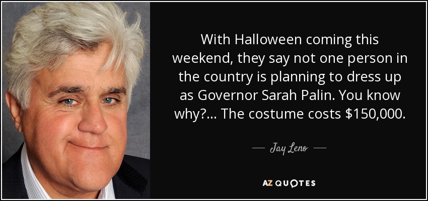 With Halloween coming this weekend, they say not one person in the country is planning to dress up as Governor Sarah Palin. You know why? ... The costume costs $150,000. - Jay Leno