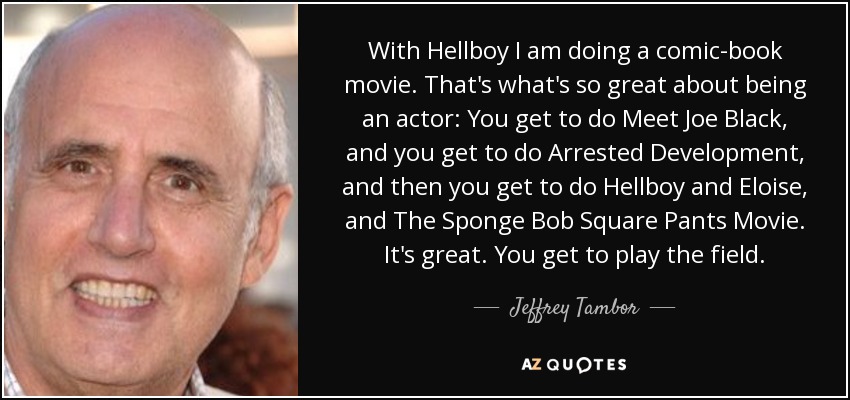 With Hellboy I am doing a comic-book movie. That's what's so great about being an actor: You get to do Meet Joe Black, and you get to do Arrested Development, and then you get to do Hellboy and Eloise, and The Sponge Bob Square Pants Movie. It's great. You get to play the field. - Jeffrey Tambor