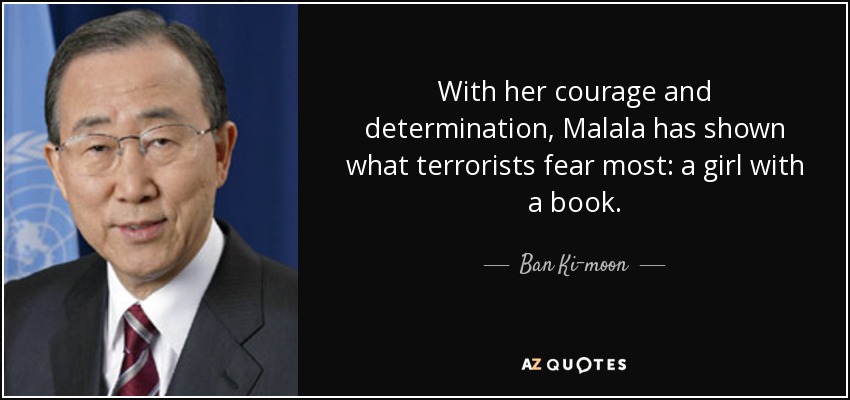 With her courage and determination, Malala has shown what terrorists fear most: a girl with a book. - Ban Ki-moon