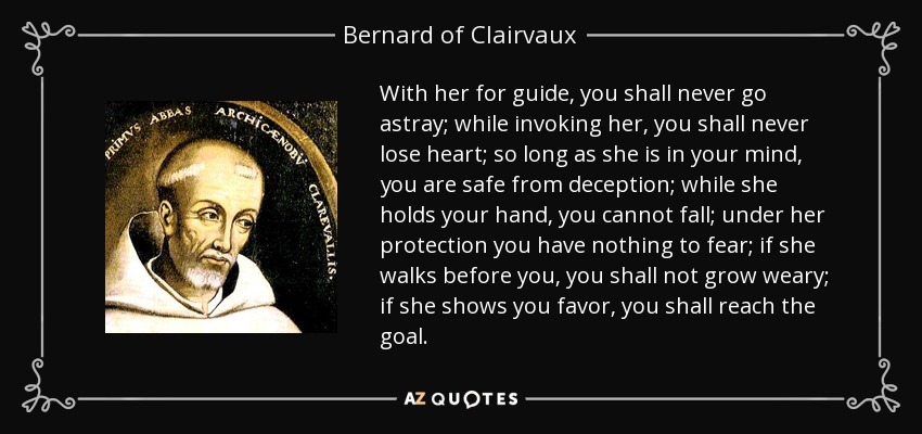 With her for guide, you shall never go astray; while invoking her, you shall never lose heart; so long as she is in your mind, you are safe from deception; while she holds your hand, you cannot fall; under her protection you have nothing to fear; if she walks before you, you shall not grow weary; if she shows you favor, you shall reach the goal. - Bernard of Clairvaux