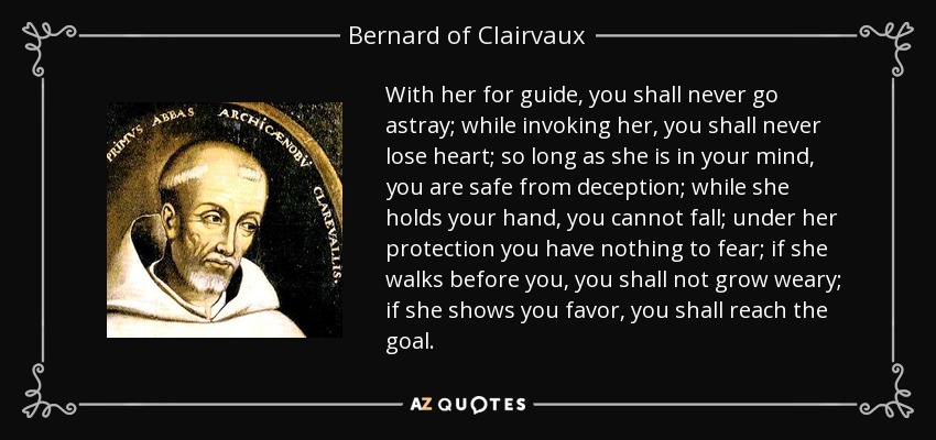 With her for guide, you shall never go astray; while invoking her, you shall never lose heart; so long as she is in your mind, you are safe from deception; while she holds your hand, you cannot fall; under her protection you have nothing to fear; if she walks before you, you shall not grow weary; if she shows you favor, you shall reach the goal. - Bernard of Clairvaux