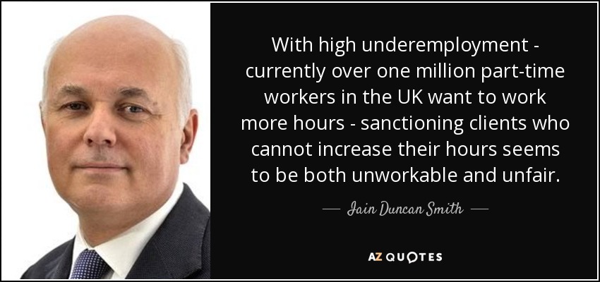 With high underemployment - currently over one million part-time workers in the UK want to work more hours - sanctioning clients who cannot increase their hours seems to be both unworkable and unfair. - Iain Duncan Smith