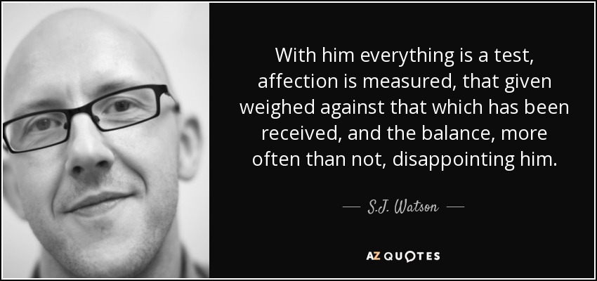 With him everything is a test, affection is measured, that given weighed against that which has been received, and the balance, more often than not, disappointing him. - S.J. Watson