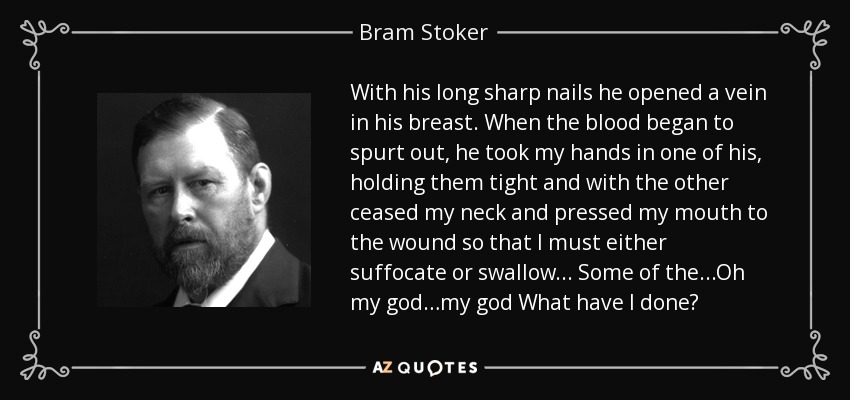 With his long sharp nails he opened a vein in his breast. When the blood began to spurt out, he took my hands in one of his, holding them tight and with the other ceased my neck and pressed my mouth to the wound so that I must either suffocate or swallow... Some of the...Oh my god…my god What have I done? - Bram Stoker