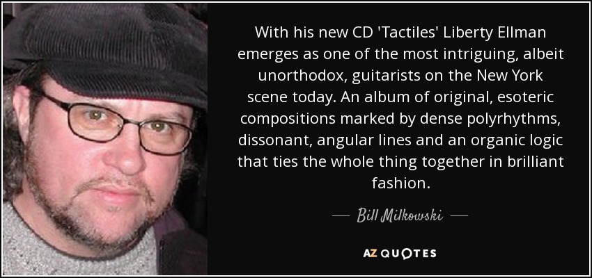 With his new CD 'Tactiles' Liberty Ellman emerges as one of the most intriguing, albeit unorthodox, guitarists on the New York scene today. An album of original, esoteric compositions marked by dense polyrhythms, dissonant, angular lines and an organic logic that ties the whole thing together in brilliant fashion. - Bill Milkowski