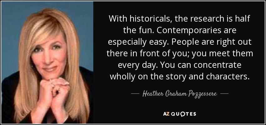With historicals, the research is half the fun. Contemporaries are especially easy. People are right out there in front of you; you meet them every day. You can concentrate wholly on the story and characters. - Heather Graham Pozzessere