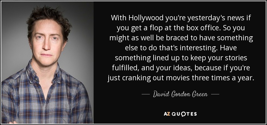 With Hollywood you're yesterday's news if you get a flop at the box office. So you might as well be braced to have something else to do that's interesting. Have something lined up to keep your stories fulfilled, and your ideas, because if you're just cranking out movies three times a year. - David Gordon Green