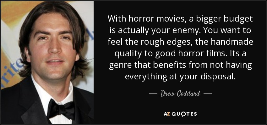 With horror movies, a bigger budget is actually your enemy. You want to feel the rough edges, the handmade quality to good horror films. Its a genre that benefits from not having everything at your disposal. - Drew Goddard