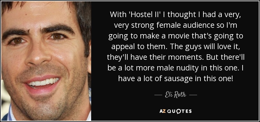 With 'Hostel II' I thought I had a very, very strong female audience so I'm going to make a movie that's going to appeal to them. The guys will love it, they'll have their moments. But there'll be a lot more male nudity in this one. I have a lot of sausage in this one! - Eli Roth
