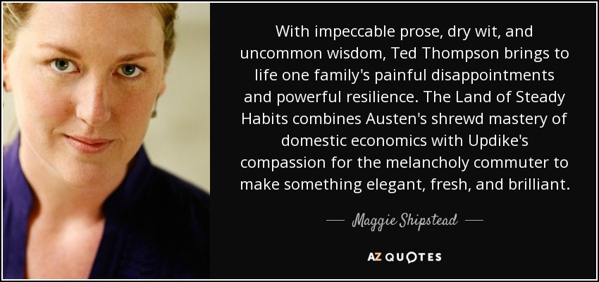 With impeccable prose, dry wit, and uncommon wisdom, Ted Thompson brings to life one family's painful disappointments and powerful resilience. The Land of Steady Habits combines Austen's shrewd mastery of domestic economics with Updike's compassion for the melancholy commuter to make something elegant, fresh, and brilliant. - Maggie Shipstead