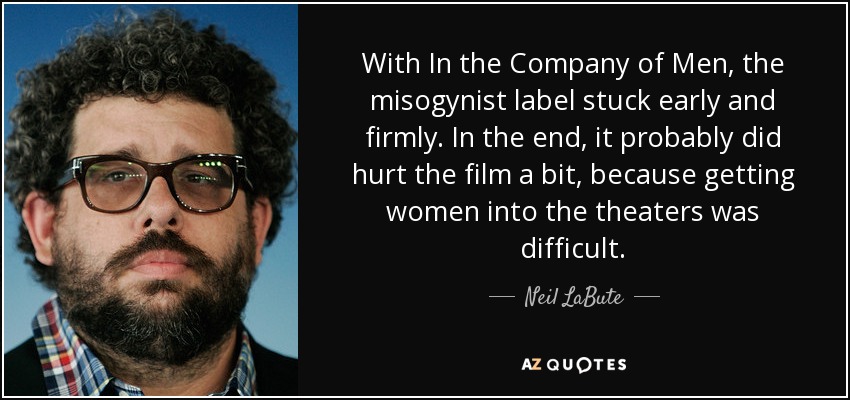 With In the Company of Men, the misogynist label stuck early and firmly. In the end, it probably did hurt the film a bit, because getting women into the theaters was difficult. - Neil LaBute