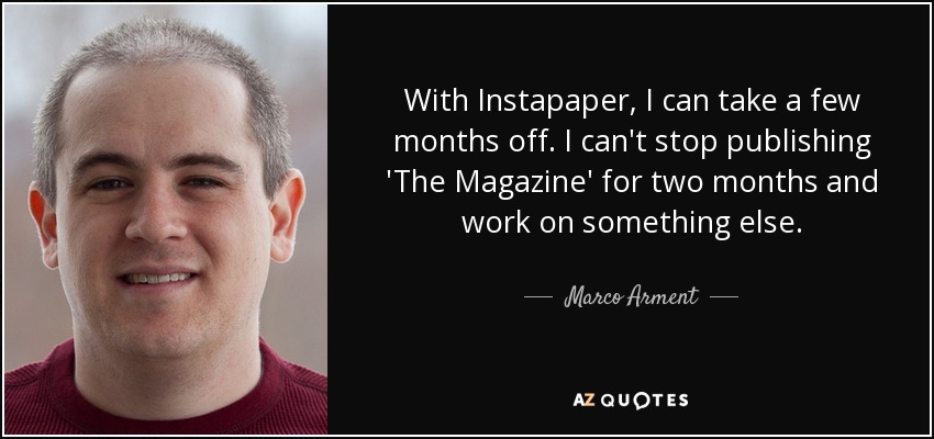 With Instapaper, I can take a few months off. I can't stop publishing 'The Magazine' for two months and work on something else. - Marco Arment