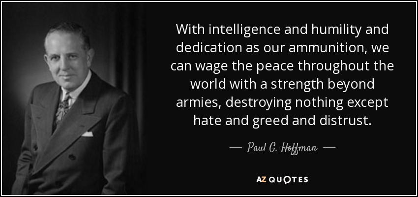 With intelligence and humility and dedication as our ammunition, we can wage the peace throughout the world with a strength beyond armies, destroying nothing except hate and greed and distrust. - Paul G. Hoffman
