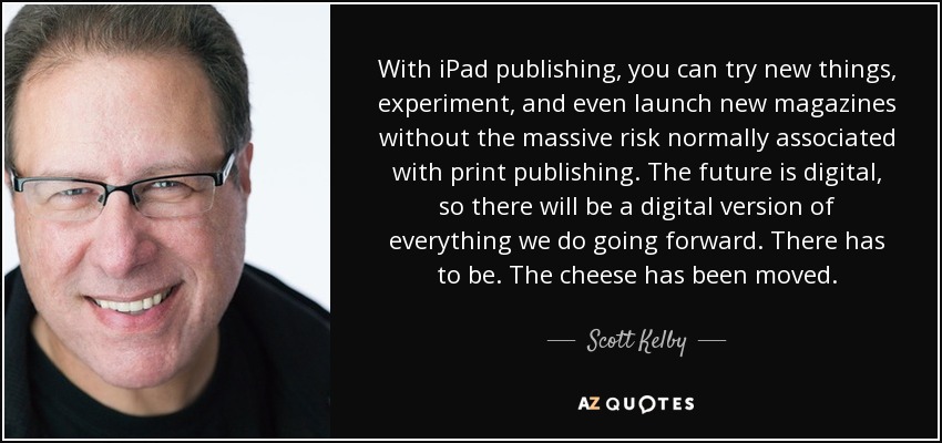 With iPad publishing, you can try new things, experiment, and even launch new magazines without the massive risk normally associated with print publishing. The future is digital, so there will be a digital version of everything we do going forward. There has to be. The cheese has been moved. - Scott Kelby