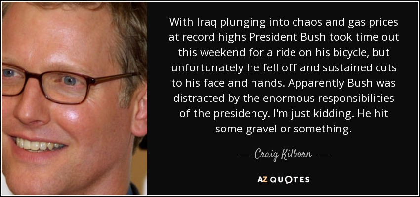With Iraq plunging into chaos and gas prices at record highs President Bush took time out this weekend for a ride on his bicycle, but unfortunately he fell off and sustained cuts to his face and hands. Apparently Bush was distracted by the enormous responsibilities of the presidency. I'm just kidding. He hit some gravel or something. - Craig Kilborn