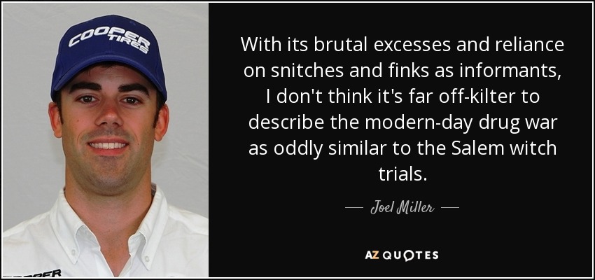 With its brutal excesses and reliance on snitches and finks as informants, I don't think it's far off-kilter to describe the modern-day drug war as oddly similar to the Salem witch trials. - Joel Miller