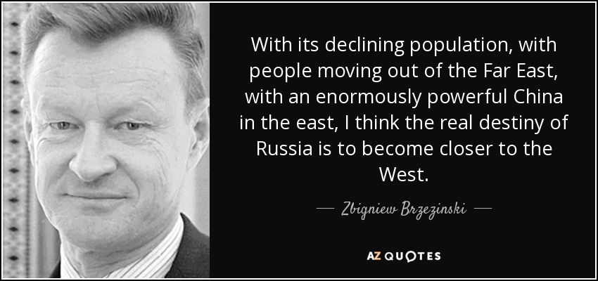 With its declining population, with people moving out of the Far East, with an enormously powerful China in the east, I think the real destiny of Russia is to become closer to the West. - Zbigniew Brzezinski