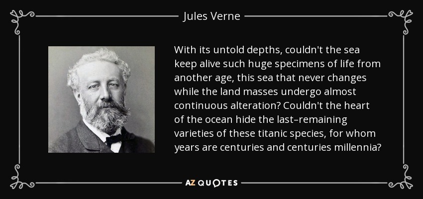 With its untold depths, couldn't the sea keep alive such huge specimens of life from another age, this sea that never changes while the land masses undergo almost continuous alteration? Couldn't the heart of the ocean hide the last–remaining varieties of these titanic species, for whom years are centuries and centuries millennia? - Jules Verne