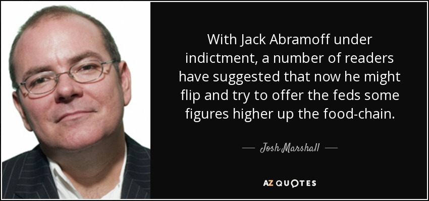 With Jack Abramoff under indictment, a number of readers have suggested that now he might flip and try to offer the feds some figures higher up the food-chain. - Josh Marshall