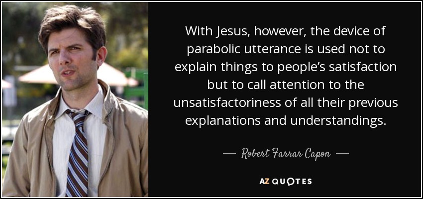 With Jesus, however, the device of parabolic utterance is used not to explain things to people’s satisfaction but to call attention to the unsatisfactoriness of all their previous explanations and understandings. - Robert Farrar Capon