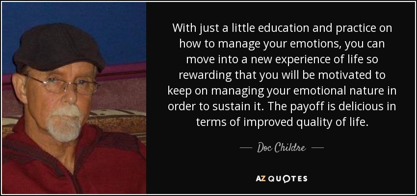 With just a little education and practice on how to manage your emotions, you can move into a new experience of life so rewarding that you will be motivated to keep on managing your emotional nature in order to sustain it. The payoff is delicious in terms of improved quality of life. - Doc Childre