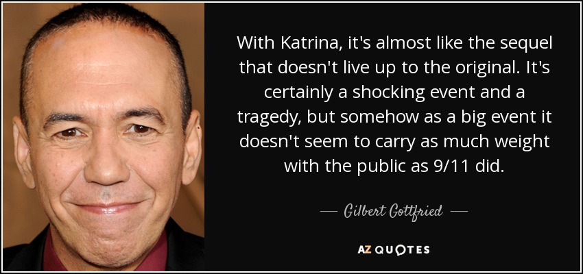 With Katrina, it's almost like the sequel that doesn't live up to the original. It's certainly a shocking event and a tragedy, but somehow as a big event it doesn't seem to carry as much weight with the public as 9/11 did. - Gilbert Gottfried