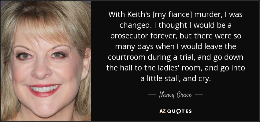 With Keith's [my fiance] murder, I was changed. I thought I would be a prosecutor forever, but there were so many days when I would leave the courtroom during a trial, and go down the hall to the ladies' room, and go into a little stall, and cry. - Nancy Grace