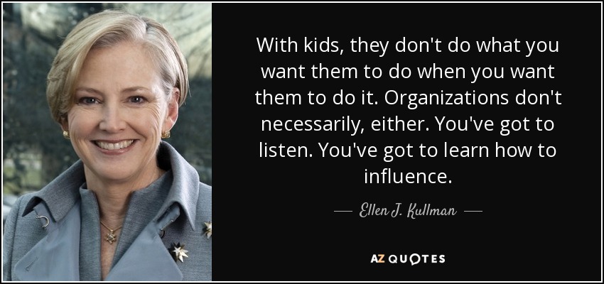 With kids, they don't do what you want them to do when you want them to do it. Organizations don't necessarily, either. You've got to listen. You've got to learn how to influence. - Ellen J. Kullman