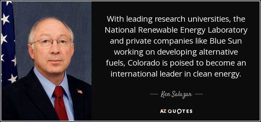 With leading research universities, the National Renewable Energy Laboratory and private companies like Blue Sun working on developing alternative fuels, Colorado is poised to become an international leader in clean energy. - Ken Salazar