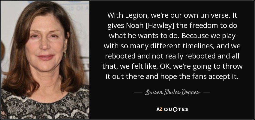 With Legion, we're our own universe. It gives Noah [Hawley] the freedom to do what he wants to do. Because we play with so many different timelines, and we rebooted and not really rebooted and all that, we felt like, OK, we're going to throw it out there and hope the fans accept it. - Lauren Shuler Donner