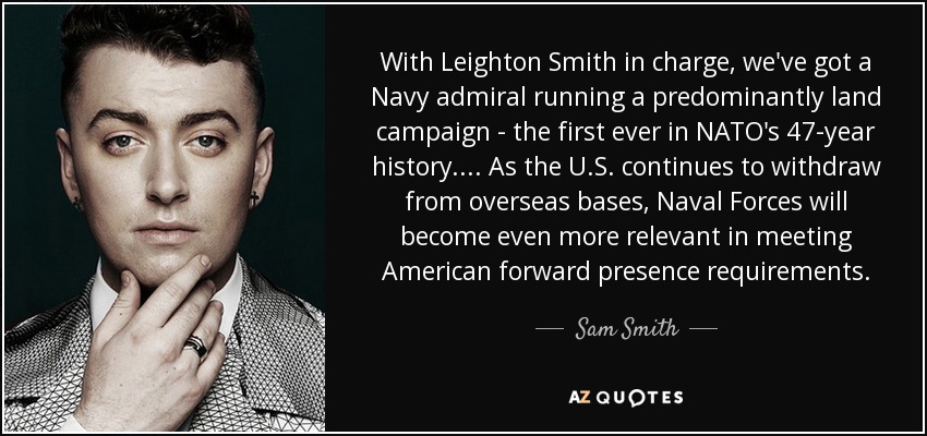 With Leighton Smith in charge, we've got a Navy admiral running a predominantly land campaign - the first ever in NATO's 47-year history. ... As the U.S. continues to withdraw from overseas bases, Naval Forces will become even more relevant in meeting American forward presence requirements. - Sam Smith